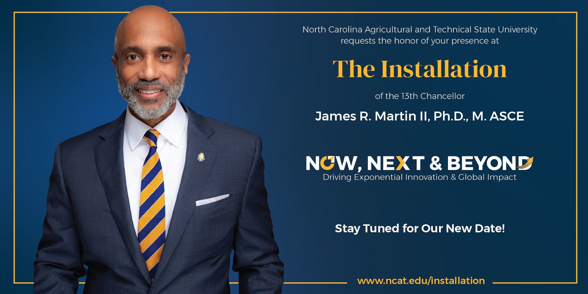 North Carolina Agricultural and Technical State University requests the honor of your presence at The Installation of the 13th Chancellor James R. Martin II, Ph.D., M. ASCE Now, Next, & Beyond - Driving Exponential Innovation & Global Impact www.ncat.edu/installation Stay Tuned for New Date
